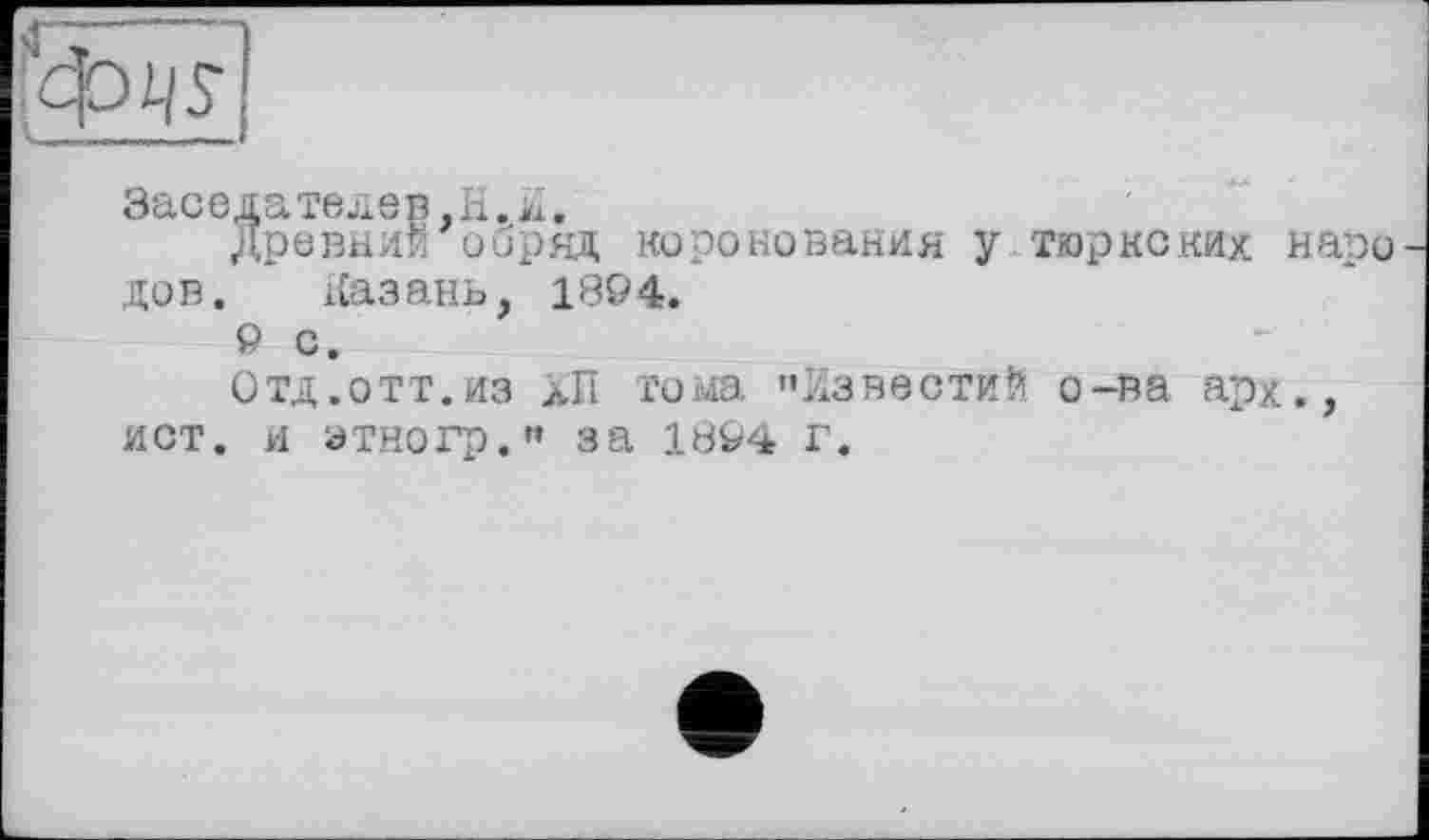 ﻿'4ж
Заседатедев.Н.Й.
Древний обряд коронования у тюркских наро дов.	Казань, 1894.
9 с.
Отд.отт.из лП тома »Известий о-ва арх., ист. и этногр.» за 1894 г.